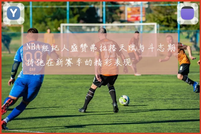 NBA经纪人盛赞弗拉格天赋与斗志期待他在新赛季的精彩表现