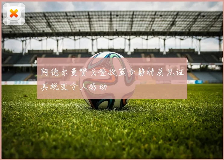 阿德尔曼赞戈登投篮冷静特质见证其蜕变令人感动