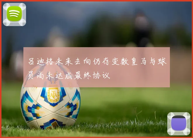 吕迪格未来去向仍存变数皇马与球员尚未达成最终协议