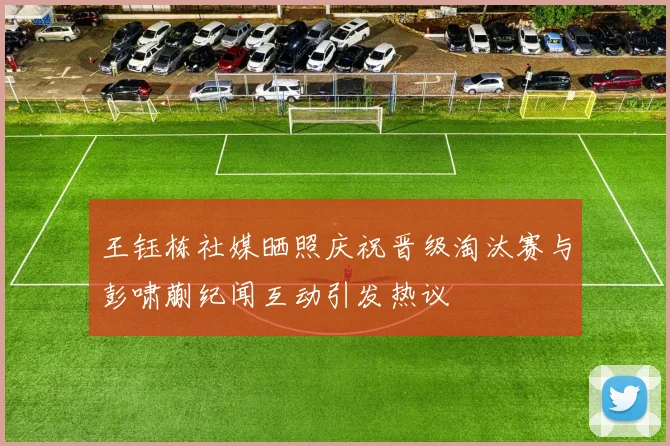 王钰栋社媒晒照庆祝晋级淘汰赛与彭啸蒯纪闻互动引发热议