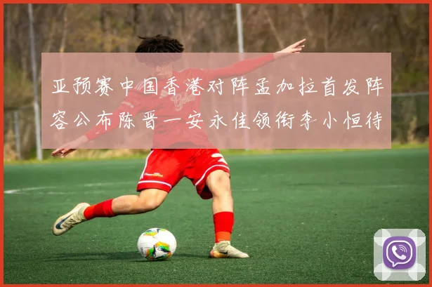 亚预赛中国香港对阵孟加拉首发阵容公布陈晋一安永佳领衔李小恒待命