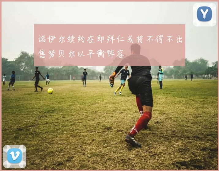 诺伊尔续约在即拜仁或将不得不出售努贝尔以平衡阵容