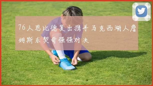 76人恩比德复出携手马克西湖人詹姆斯东契奇强强对决