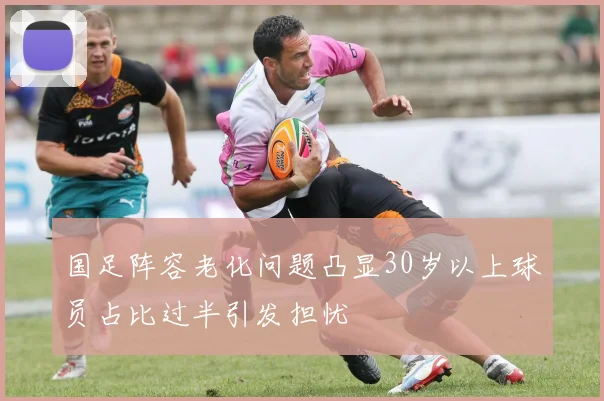 国足阵容老化问题凸显30岁以上球员占比过半引发担忧