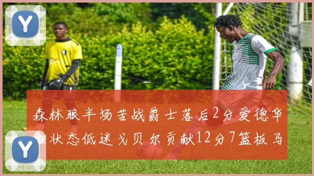 森林狼半场苦战爵士落后2分爱德华兹状态低迷戈贝尔贡献12分7篮板马卡表现抢眼拿下15分