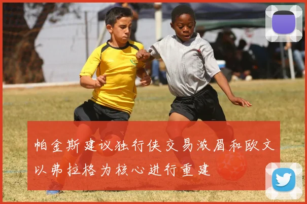 帕金斯建议独行侠交易浓眉和欧文以弗拉格为核心进行重建