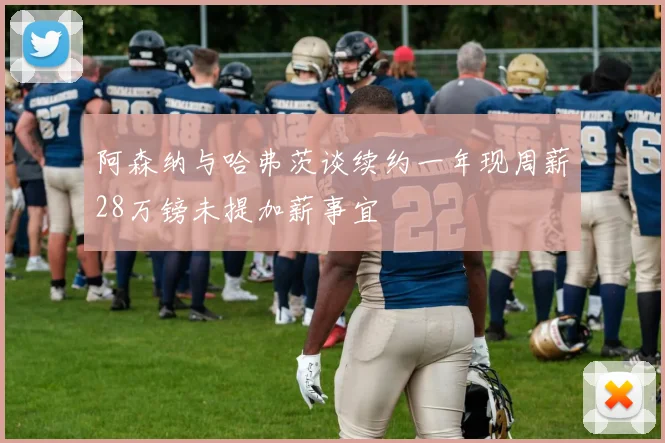 阿森纳与哈弗茨谈续约一年现周薪28万镑未提加薪事宜