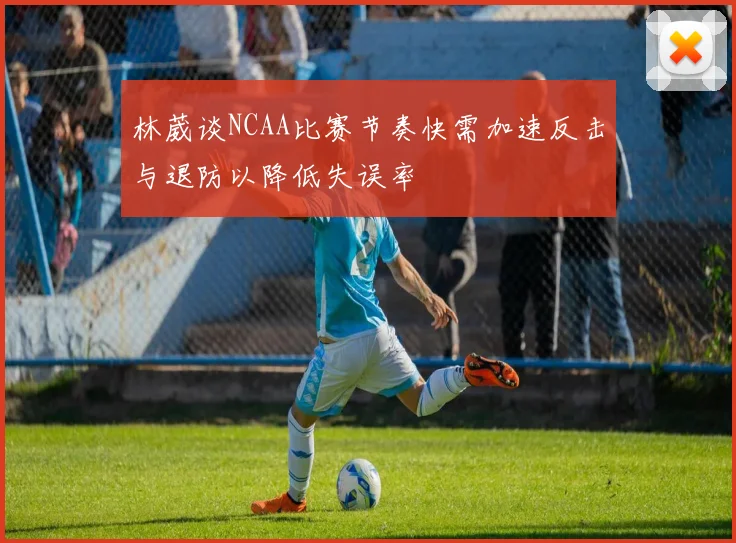 林葳谈NCAA比赛节奏快需加速反击与退防以降低失误率