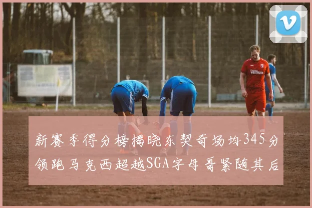 新赛季得分榜揭晓东契奇场均345分领跑马克西超越SGA字母哥紧随其后