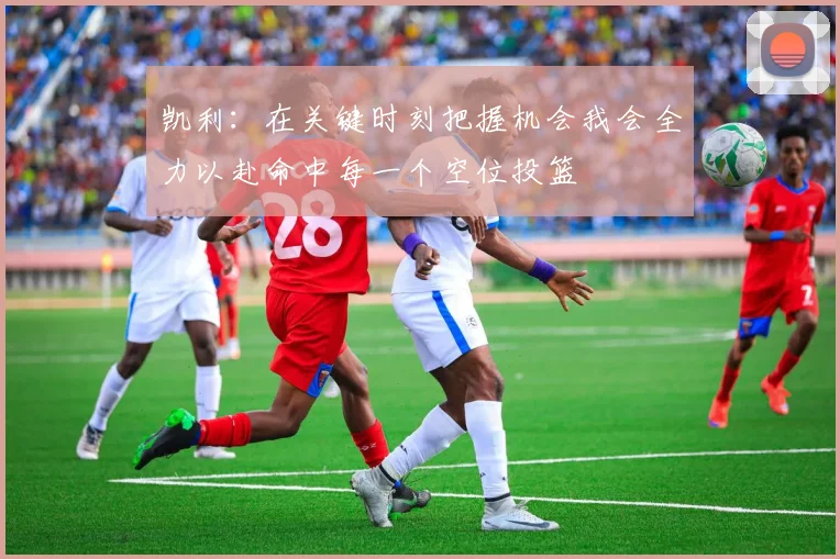 凯利：在关键时刻把握机会我会全力以赴命中每一个空位投篮