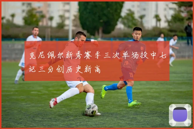 克尼佩尔新秀赛季三次单场投中七记三分创历史新高
