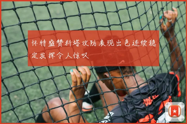怀特盛赞科塔攻防表现出色连续稳定发挥令人惊叹