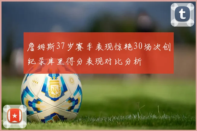 詹姆斯37岁赛季表现惊艳30场次创纪录库里得分表现对比分析
