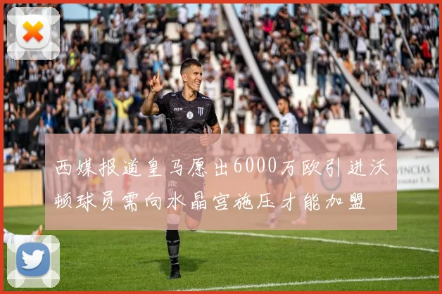 西媒报道皇马愿出6000万欧引进沃顿球员需向水晶宫施压才能加盟