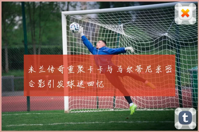 米兰传奇重聚卡卡与马尔蒂尼亲密合影引发球迷回忆