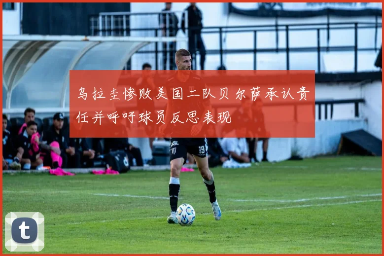 乌拉圭惨败美国二队贝尔萨承认责任并呼吁球员反思表现
