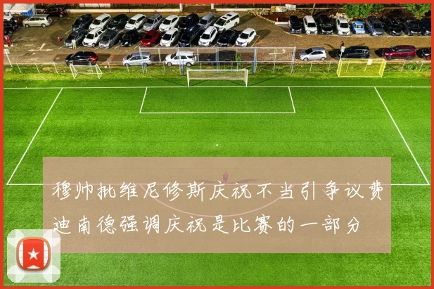 穆帅批维尼修斯庆祝不当引争议费迪南德强调庆祝是比赛的一部分