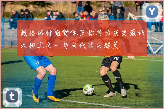 戴格诺特盛赞保罗称其为历史最伟大控卫之一与当代顶尖球员