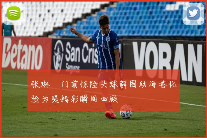 张琳芃门前惊险头球解围助海港化险为夷精彩瞬间回顾