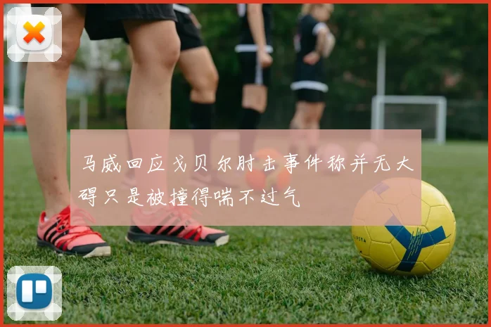 马威回应戈贝尔肘击事件称并无大碍只是被撞得喘不过气