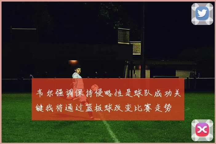韦尔强调保持侵略性是球队成功关键我将通过篮板球改变比赛走势