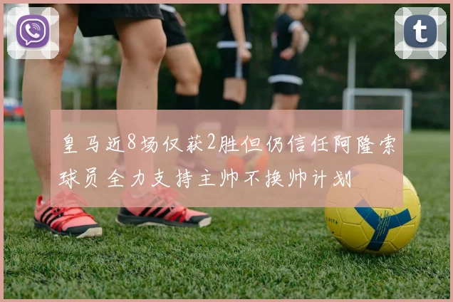 皇马近8场仅获2胜但仍信任阿隆索球员全力支持主帅不换帅计划