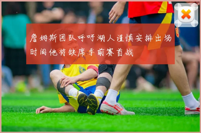 詹姆斯团队呼吁湖人谨慎安排出场时间他将缺席季前赛首战