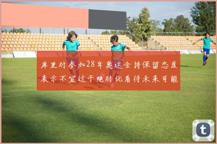 库里对参加28年奥运会持保留态度表示不宜过于绝对化看待未来可能性