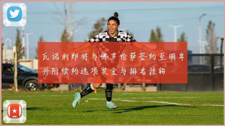 瓦诺利即将与佛罗伦萨签约至明年并附续约选项奖金与排名挂钩