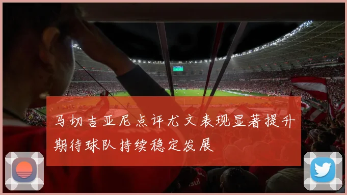 马切吉亚尼点评尤文表现显著提升期待球队持续稳定发展