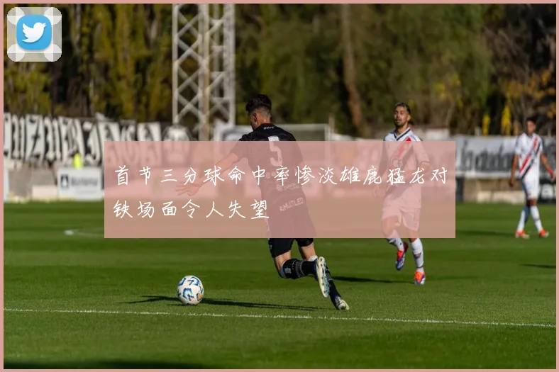 首节三分球命中率惨淡雄鹿猛龙对铁场面令人失望