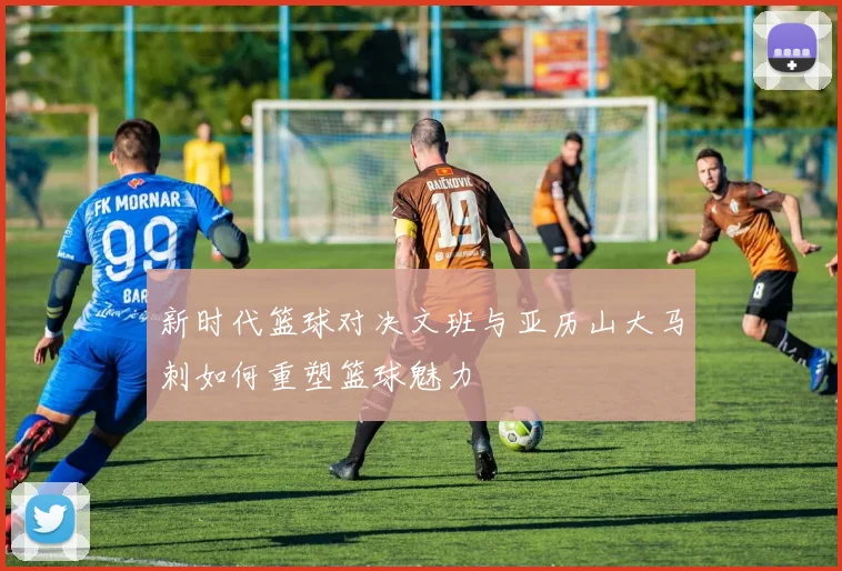 新时代篮球对决文班与亚历山大马刺如何重塑篮球魅力