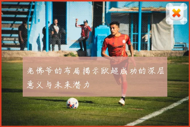 老佛爷的布局揭示欧超成功的深层意义与未来潜力