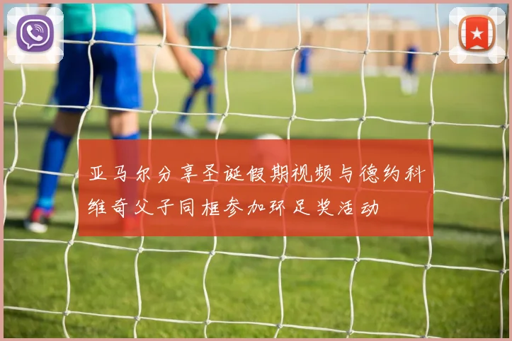 亚马尔分享圣诞假期视频与德约科维奇父子同框参加环足奖活动