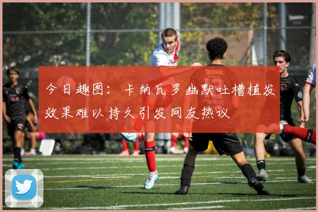 今日趣图：卡纳瓦罗幽默吐槽植发效果难以持久引发网友热议