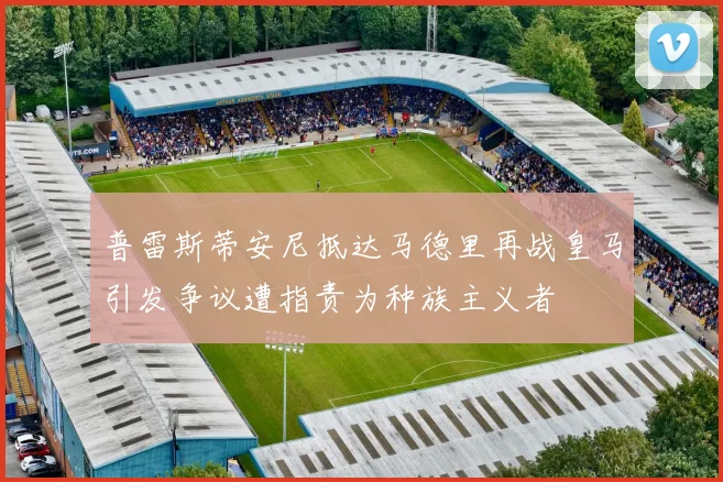 普雷斯蒂安尼抵达马德里再战皇马引发争议遭指责为种族主义者
