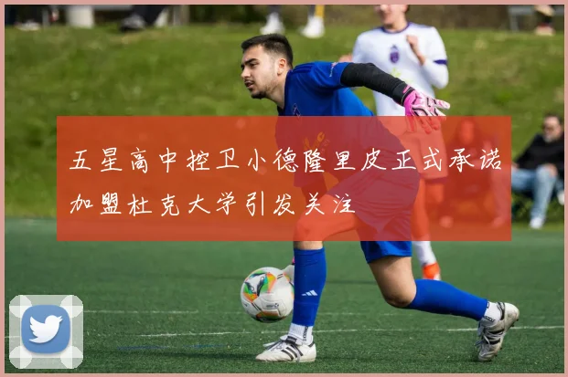 五星高中控卫小德隆里皮正式承诺加盟杜克大学引发关注