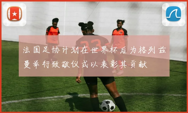 法国足协计划在世界杯后为格列兹曼举行致敬仪式以表彰其贡献