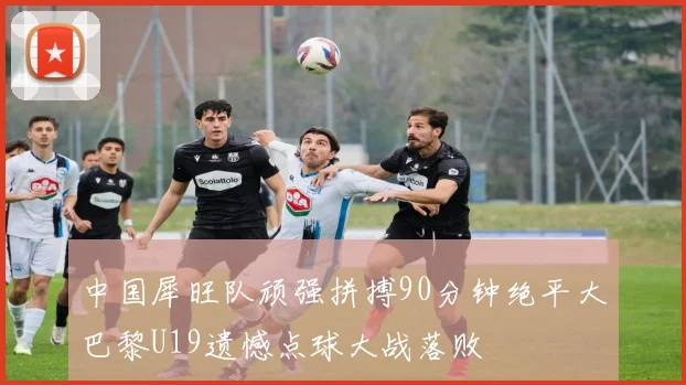 中国犀旺队顽强拼搏90分钟绝平大巴黎U19遗憾点球大战落败
