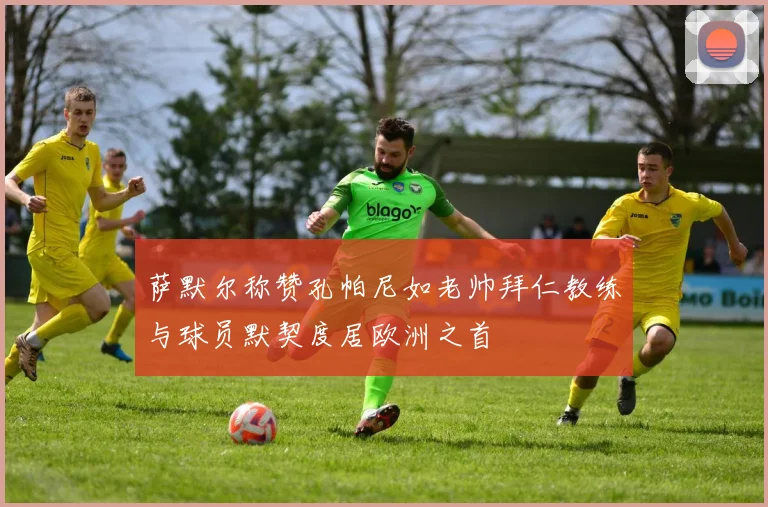 萨默尔称赞孔帕尼如老帅拜仁教练与球员默契度居欧洲之首