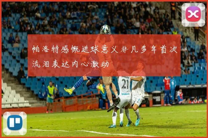 帕洛特感慨进球意义非凡多年首次流泪表达内心激动
