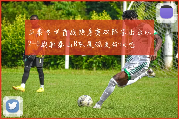 亚泰冬训首战热身赛双阵容出击以2-0战胜泰山B队展现良好状态