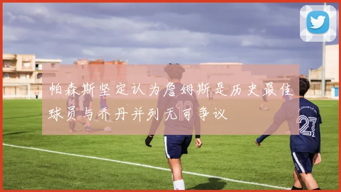 帕森斯坚定认为詹姆斯是历史最佳球员与乔丹并列无可争议
